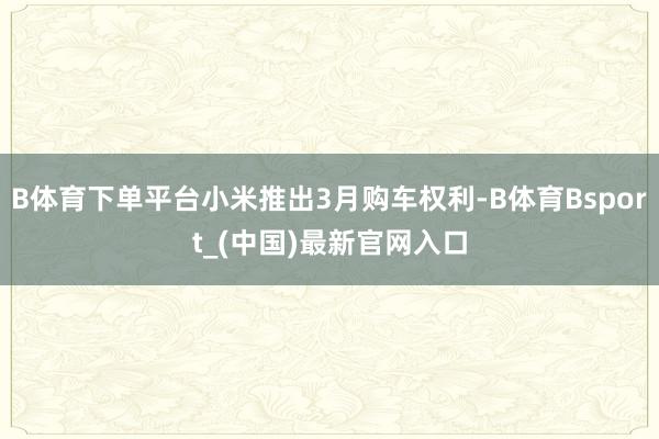 B体育下单平台小米推出3月购车权利-B体育Bsport_(中国)最新官网入口