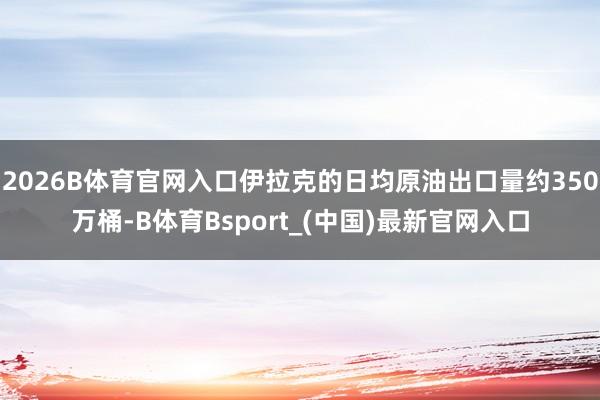 2026B体育官网入口伊拉克的日均原油出口量约350万桶-B体育Bsport_(中国)最新官网入口