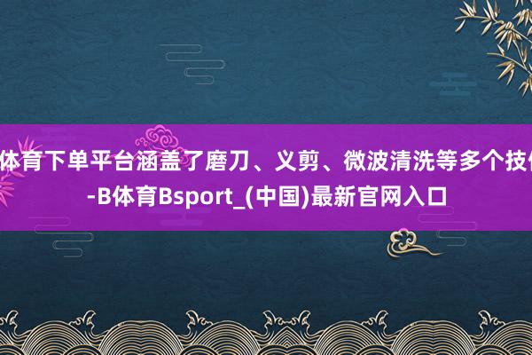 B体育下单平台涵盖了磨刀、义剪、微波清洗等多个技俩-B体育Bsport_(中国)最新官网入口