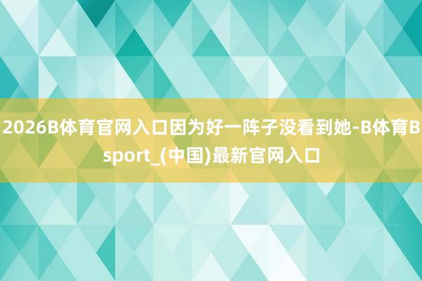 2026B体育官网入口因为好一阵子没看到她-B体育Bsport_(中国)最新官网入口