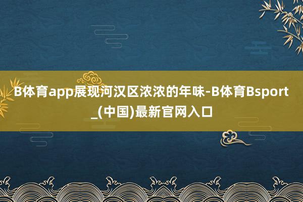 B体育app展现河汉区浓浓的年味-B体育Bsport_(中国)最新官网入口