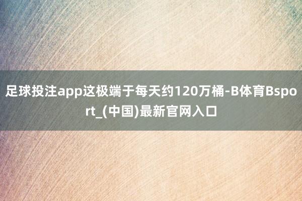 足球投注app这极端于每天约120万桶-B体育Bsport_(中国)最新官网入口