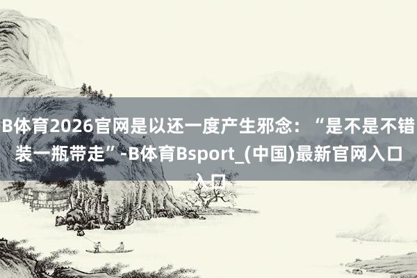 B体育2026官网是以还一度产生邪念:“是不是不错装一瓶带走”-B体育Bsport_(中国)最新官网入口