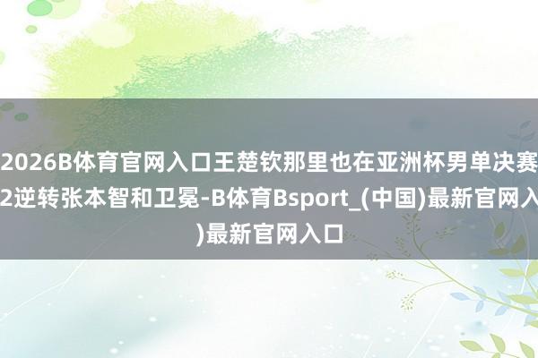 2026B体育官网入口王楚钦那里也在亚洲杯男单决赛4-2逆转张本智和卫冕-B体育Bsport_(中国)最新官网入口