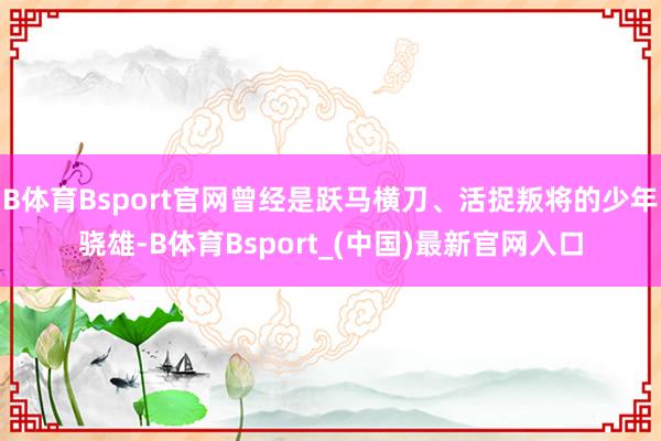 B体育Bsport官网曾经是跃马横刀、活捉叛将的少年骁雄-B体育Bsport_(中国)最新官网入口