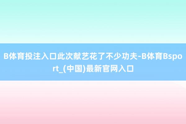 B体育投注入口此次献艺花了不少功夫-B体育Bsport_(中国)最新官网入口
