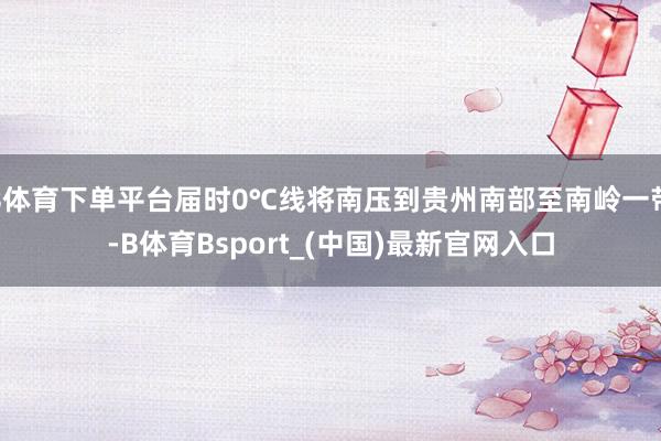 B体育下单平台届时0℃线将南压到贵州南部至南岭一带-B体育Bsport_(中国)最新官网入口
