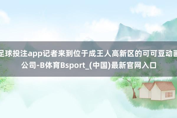 足球投注app记者来到位于成王人高新区的可可豆动画公司-B体育Bsport_(中国)最新官网入口