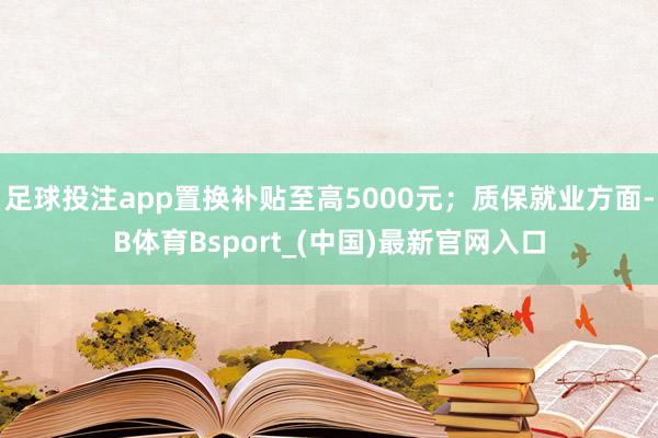 足球投注app置换补贴至高5000元；质保就业方面-B体育Bsport_(中国)最新官网入口