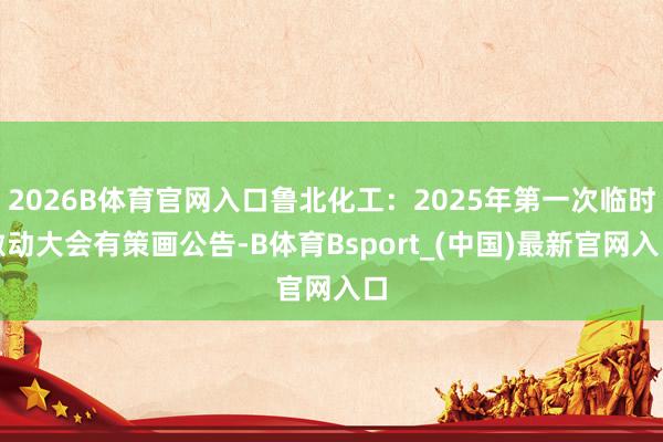 2026B体育官网入口鲁北化工：2025年第一次临时激动大会有策画公告-B体育Bsport_(中国)最新官网入口