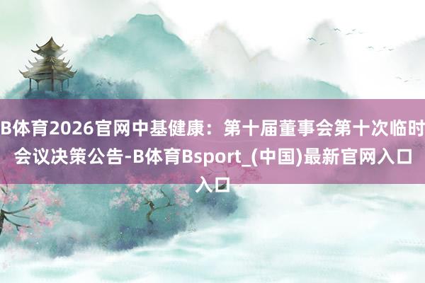 B体育2026官网中基健康：第十届董事会第十次临时会议决策公告-B体育Bsport_(中国)最新官网入口
