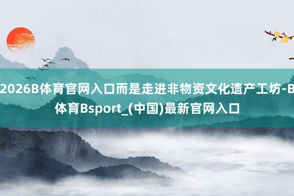 2026B体育官网入口而是走进非物资文化遗产工坊-B体育Bsport_(中国)最新官网入口