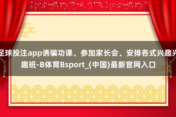 足球投注app诱骗功课、参加家长会、安排各式兴趣兴趣班-B体育Bsport_(中国)最新官网入口