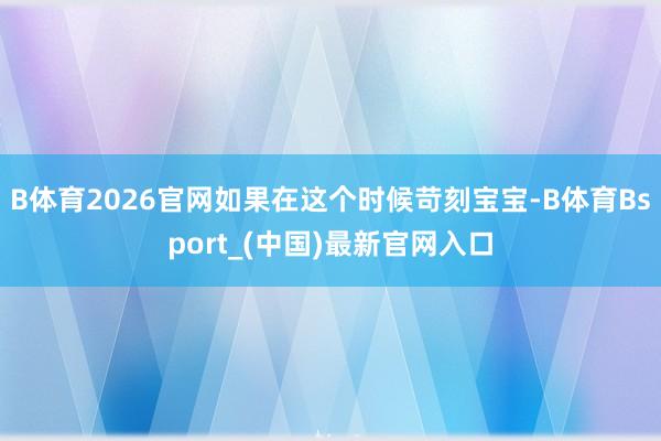 B体育2026官网如果在这个时候苛刻宝宝-B体育Bsport_(中国)最新官网入口