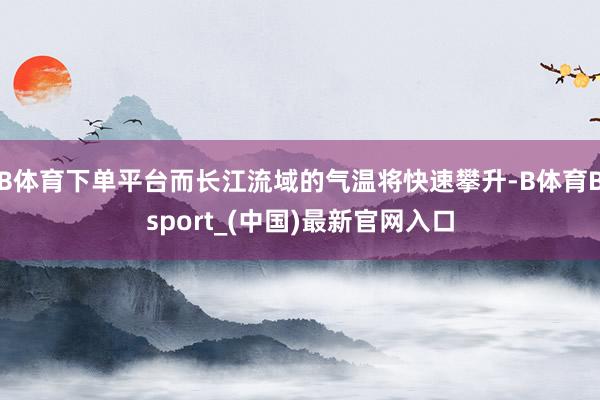 B体育下单平台而长江流域的气温将快速攀升-B体育Bsport_(中国)最新官网入口