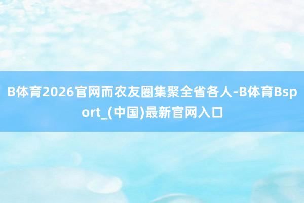 B体育2026官网而农友圈集聚全省各人-B体育Bsport_(中国)最新官网入口