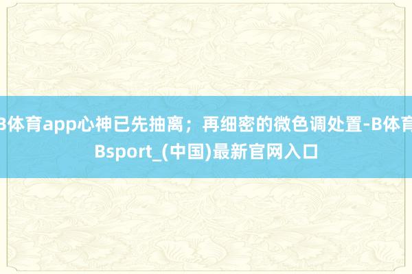 B体育app心神已先抽离；再细密的微色调处置-B体育Bsport_(中国)最新官网入口