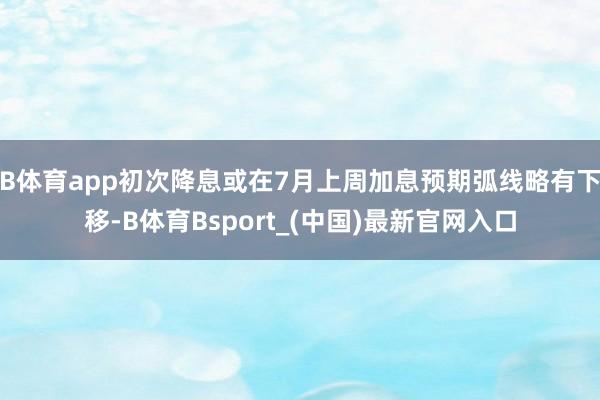 B体育app初次降息或在7月上周加息预期弧线略有下移-B体育Bsport_(中国)最新官网入口
