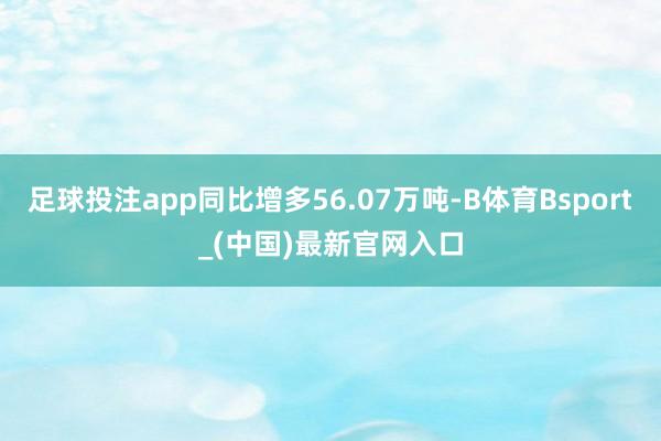 足球投注app同比增多56.07万吨-B体育Bsport_(中国)最新官网入口