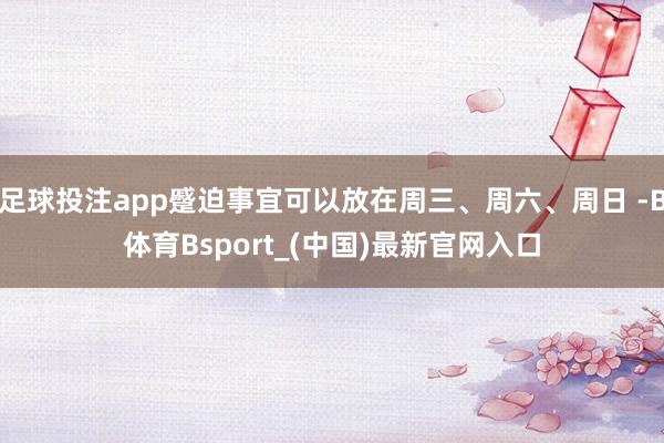 足球投注app蹙迫事宜可以放在周三、周六、周日 -B体育Bsport_(中国)最新官网入口