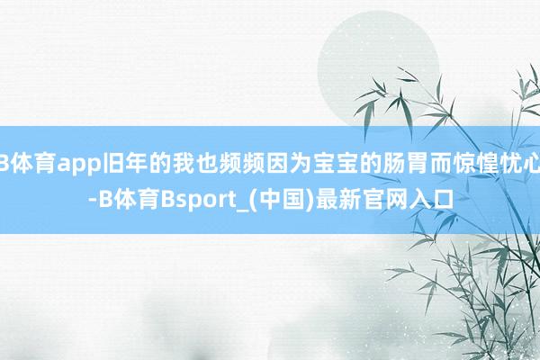B体育app旧年的我也频频因为宝宝的肠胃而惊惶忧心-B体育Bsport_(中国)最新官网入口