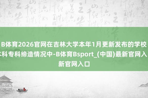 B体育2026官网在吉林大学本年1月更新发布的学校本科专科缔造情况中-B体育Bsport_(中国)最新官网入口
