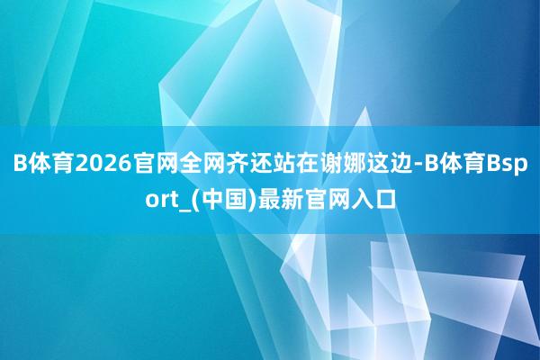 B体育2026官网全网齐还站在谢娜这边-B体育Bsport_(中国)最新官网入口