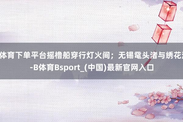 B体育下单平台摇橹船穿行灯火间；无锡鼋头渚与绣花湾-B体育Bsport_(中国)最新官网入口