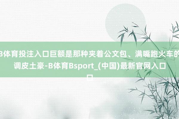 B体育投注入口巨额是那种夹着公文包、满嘴跑火车的调皮土豪-B体育Bsport_(中国)最新官网入口