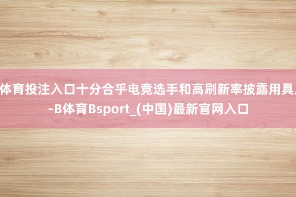 B体育投注入口十分合乎电竞选手和高刷新率披露用具户-B体育Bsport_(中国)最新官网入口