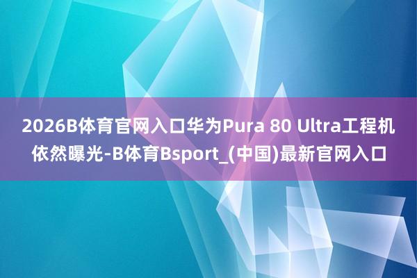 2026B体育官网入口华为Pura 80 Ultra工程机依然曝光-B体育Bsport_(中国)最新官网入口