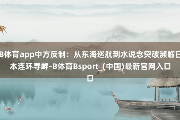 B体育app中方反制：从东海巡航到水说念突破濒临日本连环寻衅-B体育Bsport_(中国)最新官网入口