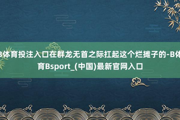 B体育投注入口在群龙无首之际扛起这个烂摊子的-B体育Bsport_(中国)最新官网入口