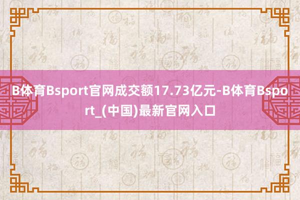 B体育Bsport官网成交额17.73亿元-B体育Bsport_(中国)最新官网入口