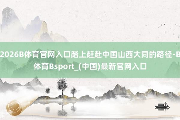 2026B体育官网入口踏上赶赴中国山西大同的路径-B体育Bsport_(中国)最新官网入口