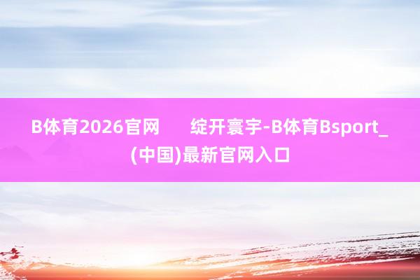 B体育2026官网      绽开寰宇-B体育Bsport_(中国)最新官网入口