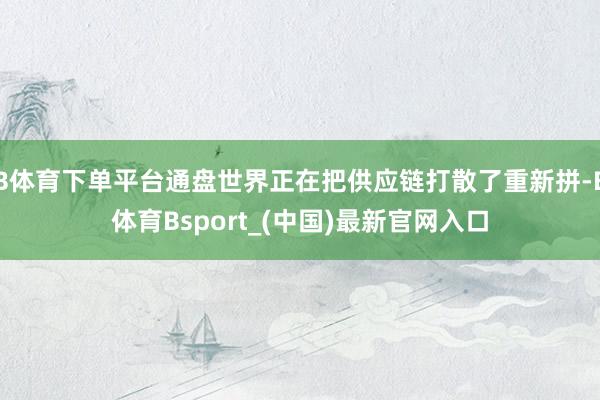 B体育下单平台通盘世界正在把供应链打散了重新拼-B体育Bsport_(中国)最新官网入口