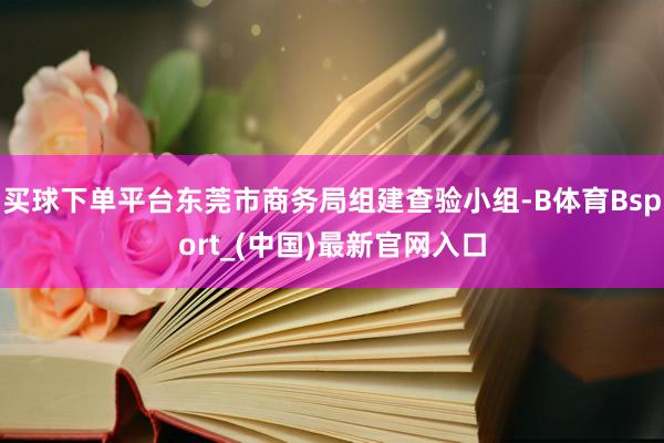 买球下单平台东莞市商务局组建查验小组-B体育Bsport_(中国)最新官网入口