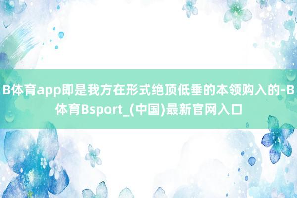 B体育app即是我方在形式绝顶低垂的本领购入的-B体育Bsport_(中国)最新官网入口