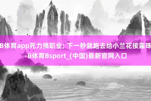 B体育app死力搞职业; 下一秒就跑去给小兰花接露珠-B体育Bsport_(中国)最新官网入口