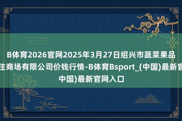 B体育2026官网2025年3月27日绍兴市蔬菜果品批发来往商场有限公司价钱行情-B体育Bsport_(中国)最新官网入口