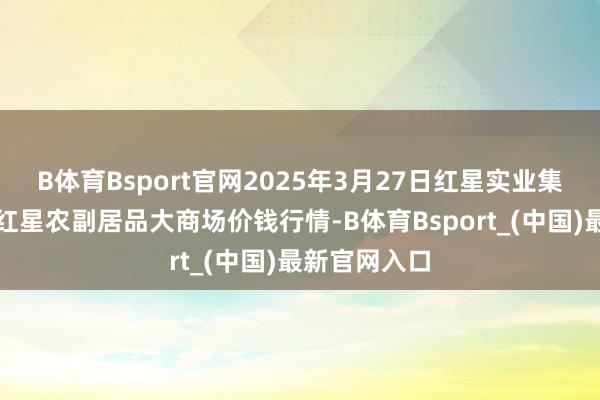 B体育Bsport官网2025年3月27日红星实业集团有限公司红星农副居品大商场价钱行情-B体育Bsport_(中国)最新官网入口