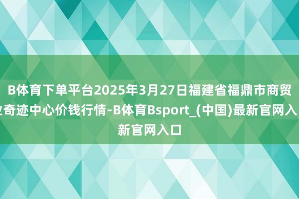 B体育下单平台2025年3月27日福建省福鼎市商贸业奇迹中心价钱行情-B体育Bsport_(中国)最新官网入口