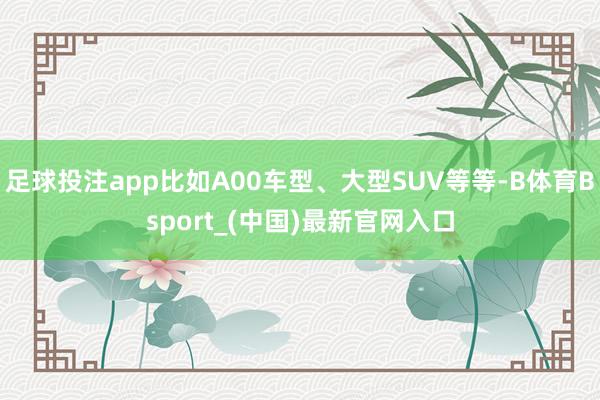 足球投注app比如A00车型、大型SUV等等-B体育Bsport_(中国)最新官网入口