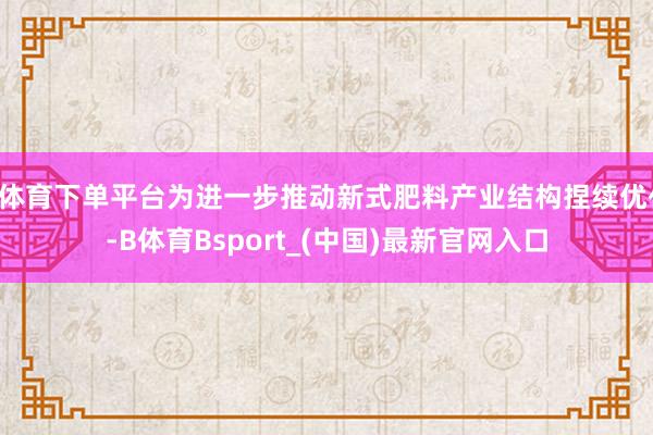 B体育下单平台为进一步推动新式肥料产业结构捏续优化-B体育Bsport_(中国)最新官网入口