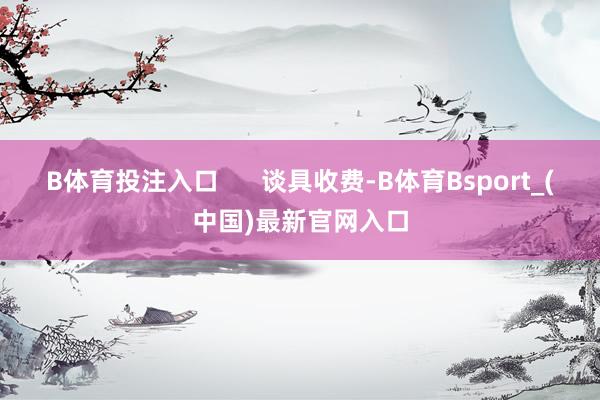B体育投注入口      谈具收费-B体育Bsport_(中国)最新官网入口