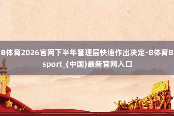 B体育2026官网下半年管理层快速作出决定-B体育Bsport_(中国)最新官网入口