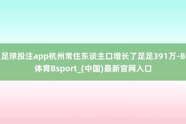足球投注app杭州常住东谈主口增长了足足391万-B体育Bsport_(中国)最新官网入口