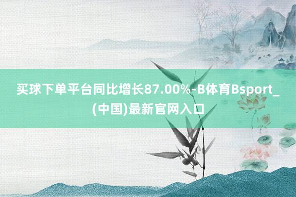 买球下单平台同比增长87.00%-B体育Bsport_(中国)最新官网入口