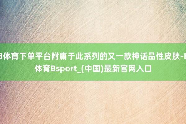 B体育下单平台附庸于此系列的又一款神话品性皮肤-B体育Bsport_(中国)最新官网入口